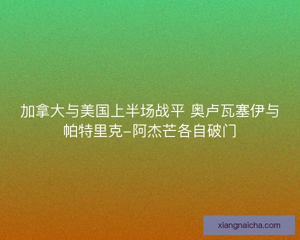 加拿大与美国上半场战平 奥卢瓦塞伊与帕特里克-阿杰芒各自破门
