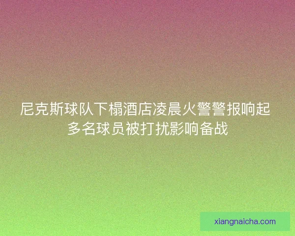 尼克斯球队下榻酒店凌晨火警警报响起 多名球员被打扰影响备战
