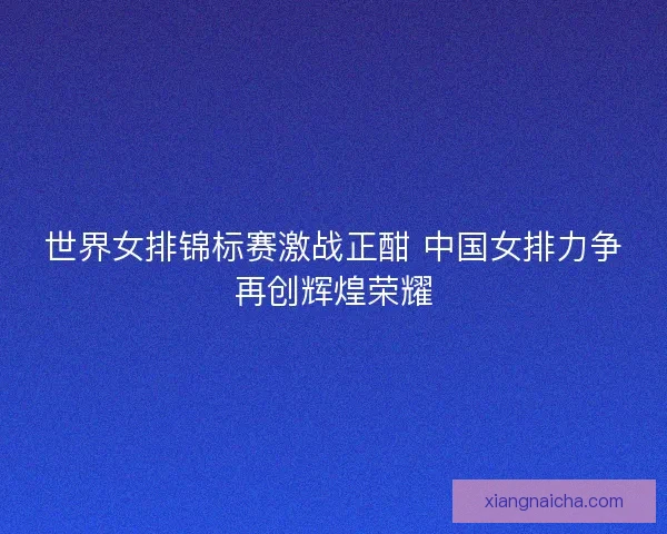 世界女排锦标赛激战正酣 中国女排力争再创辉煌荣耀 世界女排锦标赛激战正酣 中国女排力争再创辉煌荣耀