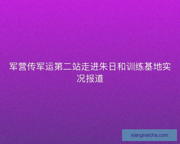 军营传军运第二站走进朱日和训练基地实况报道 军营传军运第二站走进朱日和训练基地实况报道