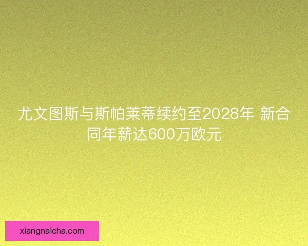 尤文图斯与斯帕莱蒂续约至2028年 新合同年薪达600万欧元 尤文图斯与斯帕莱蒂续约至2028年 新合同年薪达600万欧元