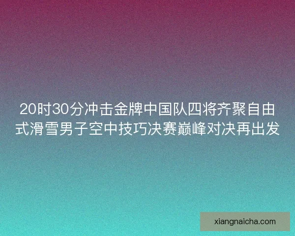 20时30分冲击金牌中国队四将齐聚自由式滑雪男子空中技巧决赛巅峰对决再出发