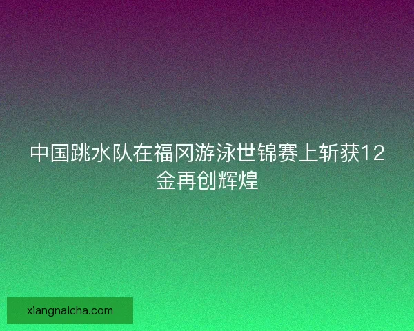 中国跳水队在福冈游泳世锦赛上斩获12金再创辉煌