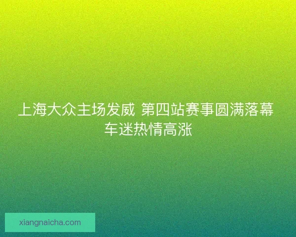 上海大众主场发威 第四站赛事圆满落幕 车迷热情高涨