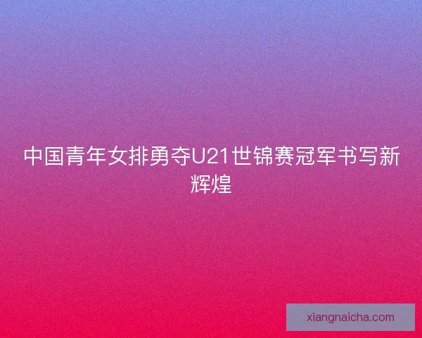 中国青年女排勇夺U21世锦赛冠军书写新辉煌