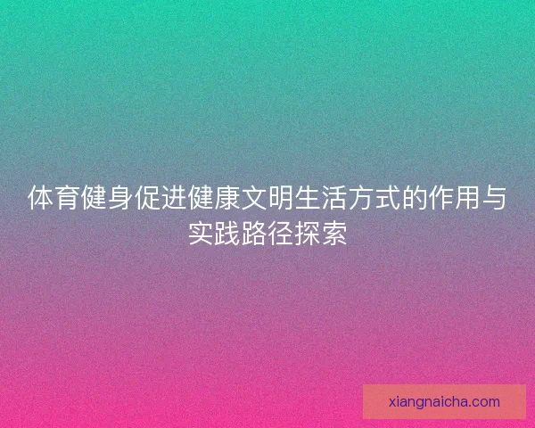 体育健身促进健康文明生活方式的作用与实践路径探索 体育健身促进健康文明生活方式的作用与实践路径探索