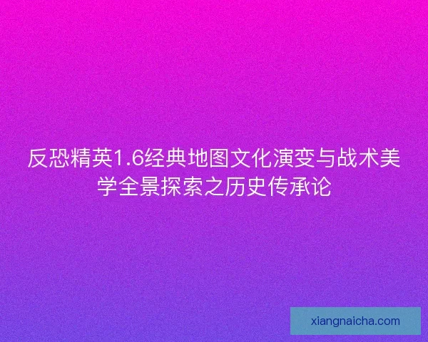 反恐精英1.6经典地图文化演变与战术美学全景探索之历史传承论