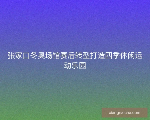 张家口冬奥场馆赛后转型打造四季休闲运动乐园