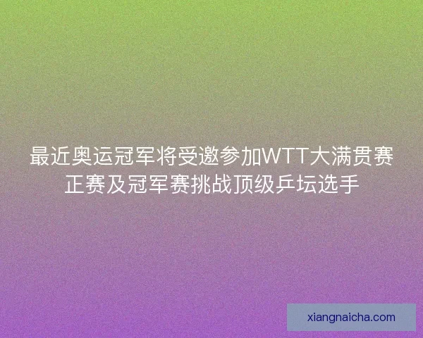 最近奥运冠军将受邀参加WTT大满贯赛正赛及冠军赛挑战顶级乒坛选手