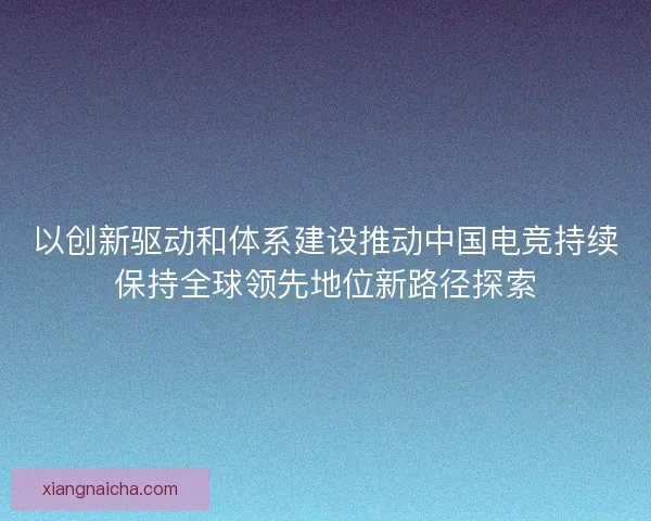 以创新驱动和体系建设推动中国电竞持续保持全球领先地位新路径探索 以创新驱动和体系建设推动中国电竞持续保持全球领先地位新路径探索