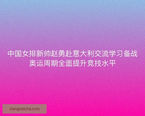 中国女排新帅赵勇赴意大利交流学习备战奥运周期全面提升竞技水平