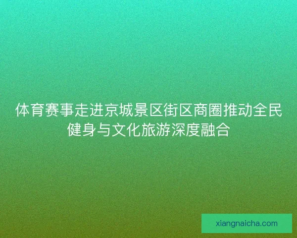 体育赛事走进京城景区街区商圈推动全民健身与文化旅游深度融合