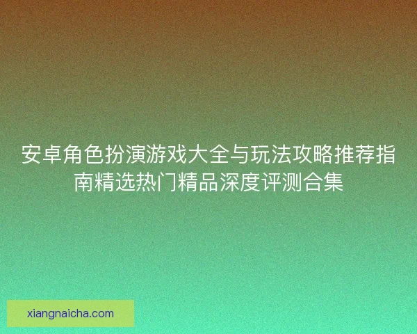 安卓角色扮演游戏大全与玩法攻略推荐指南精选热门精品深度评测合集 安卓角色扮演游戏大全与玩法攻略推荐指南精选热门精品深度评测合集