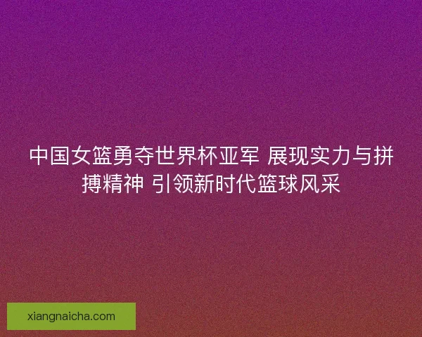 中国女篮勇夺世界杯亚军 展现实力与拼搏精神 引领新时代篮球风采