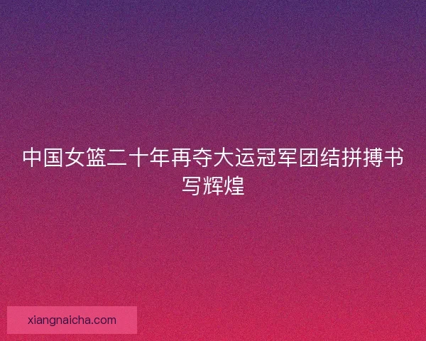 中国女篮二十年再夺大运冠军团结拼搏书写辉煌