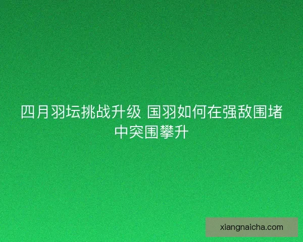 四月羽坛挑战升级 国羽如何在强敌围堵中突围攀升