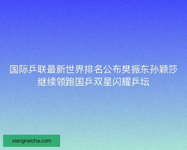 国际乒联最新世界排名公布樊振东孙颖莎继续领跑国乒双星闪耀乒坛