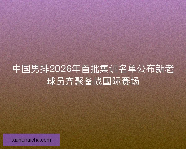 中国男排2026年首批集训名单公布新老球员齐聚备战国际赛场 中国男排2026年首批集训名单公布新老球员齐聚备战国际赛场