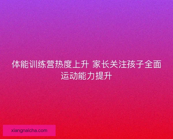 体能训练营热度上升 家长关注孩子全面运动能力提升 体能训练营热度上升 家长关注孩子全面运动能力提升